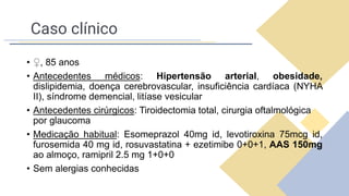 Caso clínico
• ♀, 85 anos
• Antecedentes médicos: Hipertensão arterial, obesidade,
dislipidemia, doença cerebrovascular, insuficiência cardíaca (NYHA
II), síndrome demencial, litíase vesicular
• Antecedentes cirúrgicos: Tiroidectomia total, cirurgia oftalmológica
por glaucoma
• Medicação habitual: Esomeprazol 40mg id, levotiroxina 75mcg id,
furosemida 40 mg id, rosuvastatina + ezetimibe 0+0+1, AAS 150mg
ao almoço, ramipril 2.5 mg 1+0+0
• Sem alergias conhecidas
 