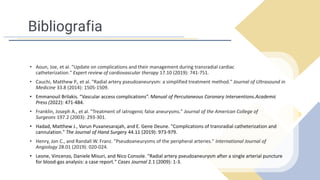 Bibliografia
• Aoun, Joe, et al. "Update on complications and their management during transradial cardiac
catheterization." Expert review of cardiovascular therapy 17.10 (2019): 741-751.
• Cauchi, Matthew P., et al. "Radial artery pseudoaneurysm: a simplified treatment method." Journal of Ultrasound in
Medicine 33.8 (2014): 1505-1509.
• Emmanouil Brilakis. “Vascular access complications”. Manual of Percutaneous Coronary Interventions.Academic
Press (2022): 471-484.
• Franklin, Joseph A., et al. "Treatment of iatrogenic false aneurysms." Journal of the American College of
Surgeons 197.2 (2003): 293-301.
• Hadad, Matthew J., Varun Puvanesarajah, and E. Gene Deune. "Complications of transradial catheterization and
cannulation." The Journal of Hand Surgery 44.11 (2019): 973-979.
• Henry, Jon C., and Randall W. Franz. "Pseudoaneurysms of the peripheral arteries." International Journal of
Angiology 28.01 (2019): 020-024.
• Leone, Vincenzo, Daniele Misuri, and Nico Console. "Radial artery pseudoaneurysm after a single arterial puncture
for blood-gas analysis: a case report." Cases Journal 2.1 (2009): 1-3.
 