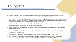 Bibliografia
• Matsagas, Miltiadis I., et al. "A large radial artery false aneurysm after repeated arterial punctures, causing
compartment syndrome of the forearm." Intensive care medicine 29.6 (2003): 1032.
• Patel, Kajal Nitin, Shruti P. Gandhi, and Harsh C. Sutariya. "Radial artery pseudoaneurysm: A rare complication after
a single arterial puncture for blood-gas analysis." Indian Journal of Critical Care Medicine: Peer-reviewed, Official
Publication of Indian Society of Critical Care Medicine 20.10 (2016): 622.
• Paxiuta, Jose, Maria João Lobão, and Liliana Carvalho. "Radial artery pseudoaneurysm: rare complication of a
frequent procedure." Case Reports 2017 (2017): bcr2016218313.
• Sidawy, Anton P., and Bruce A. Perler. Rutherford's vascular surgery and endovascular therapy, E-Book. Elsevier
Health Sciences, 2018.
• Sinha, Santosh Kumar, et al. "Percutaneous endovascular exclusion of radial artery pseudoaneurysm." ARYA
atherosclerosis 17.1 (2021): 1.
• Tosti, Rick, et al. "Radial artery pseudoaneurysm." The Journal of Hand Surgery 42.4 (2017): 295-e1.
• Zegrí, Isabel, et al. "Radial artery pseudoaneurysm following cardiac catheterization: clinical features and
nonsurgical treatment results." Revista Espanola de Cardiologia (English ed.) 68.4 (2015): 349-351.
 