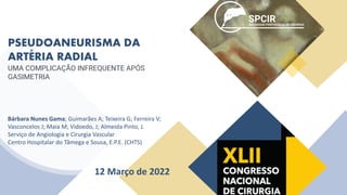 PSEUDOANEURISMA DA
ARTÉRIA RADIAL
UMA COMPLICAÇÃO INFREQUENTE APÓS
GASIMETRIA
Bárbara Nunes Gama; Guimarães A; Teixeira G; Ferreira V;
Vasconcelos J; Maia M; Vidoedo, J; Almeida Pinto, J.
Serviço de Angiologia e Cirurgia Vascular
Centro Hospitalar do Tâmega e Sousa, E.P.E. (CHTS)
12 Março de 2022
 