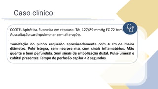 Caso clínico
CCOTE. Apirética. Eupneica em repouso. TA: 127/89 mmHg FC 72 bpm
Auscultação cardiopulmonar sem alterações
Tumefação no punho esquerdo aproximadamente com 4 cm de maior
diâmetro. Pele íntegra, sem necrose mas com sinais inflamatórios. Mão
quente e bem perfundida. Sem sinais de embolização distal. Pulso umeral e
cubital presentes. Tempo de perfusão capilar < 2 segundos
 