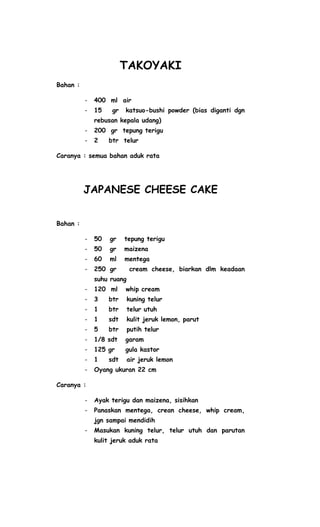 TAKOYAKI
Bahan :

          -   400 ml air
          -   15    gr   katsuo-bushi powder (bias diganti dgn
              rebusan kepala udang)
          -   200 gr tepung terigu
          -   2    btr telur

Caranya : semua bahan aduk rata




          JAPANESE CHEESE CAKE


Bahan :

          -   50   gr    tepung terigu
          -   50   gr    maizena
          -   60   ml    mentega
          -   250 gr       cream cheese, biarkan dlm keadaan
              suhu ruang
          -   120 ml     whip cream
          -   3    btr     kuning telur
          -   1    btr     telur utuh
          -   1    sdt     kulit jeruk lemon, parut
          -   5    btr     putih telur
          -   1/8 sdt    garam
          -   125 gr     gula kastor
          -   1    sdt     air jeruk lemon
          -   Oyang ukuran 22 cm

Caranya :

          -   Ayak terigu dan maizena, sisihkan
          -   Panaskan mentega, crean cheese, whip cream,
              jgn sampai mendidih
          -   Masukan kuning telur, telur utuh dan parutan
              kulit jeruk aduk rata
 