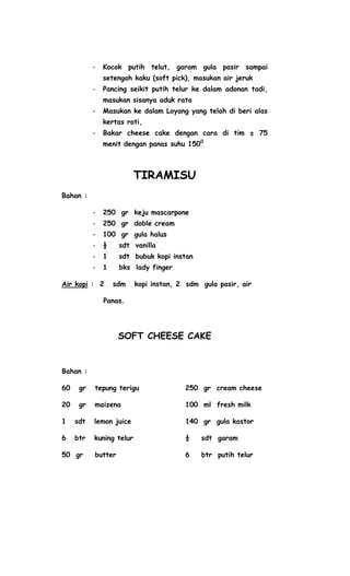 -   Kocok putih telut, garam gula pasir sampai
               setengah kaku (soft pick), masukan air jeruk
           -   Pancing seikit putih telur ke dalam adonan tadi,
               masukan sisanya aduk rata
           -   Masukan ke dalam Loyang yang telah di beri alas
               kertas roti,
           -   Bakar cheese cake dengan cara di tim ± 75
               menit dengan panas suhu 1500



                          TIRAMISU
Bahan :

           -   250 gr keju mascarpone
           -   250 gr doble cream
           -   100 gr gula halus
           -   ½    sdt vanilla
           -   1    sdt bubuk kopi instan
           -   1    bks lady finger

Air kopi : 2       sdm    kopi instan, 2 sdm gula pasir, air

               Panas.




                    SOFT CHEESE CAKE


Bahan :

60    gr   tepung terigu                250 gr cream cheese

20    gr   maizena                      100 ml fresh milk

1    sdt   lemon juice                  140 gr gula kastor

6    btr   kuning telur                 ¼    sdt garam

50 gr      butter                       6    btr putih telur
 