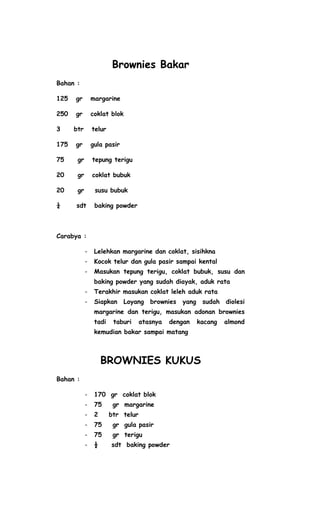 Brownies Bakar
Bahan :

125   gr        margarine

250   gr        coklat blok

3     btr       telur

175   gr        gula pasir

75     gr       tepung terigu

20     gr       coklat bubuk

20     gr        susu bubuk

¼     sdt        baking powder



Carabya :

            -    Lelehkan margarine dan coklat, sisihkna
            -    Kocok telur dan gula pasir sampai kental
            -    Masukan tepung terigu, coklat bubuk, susu dan
                 baking powder yang sudah diayak, aduk rata
            -    Terakhir masukan coklat leleh aduk rata
            -    Siapkan      Loyang   brownies   yang    sudah   diolesi
                 margarine dan terigu, masukan adonan brownies
                 tadi    taburi     atasnya   dengan     kacang   almond
                 kemudian bakar sampai matang



                     BROWNIES KUKUS
Bahan :

            -    170 gr coklat blok
            -    75      gr margarine
            -    2      btr telur
            -    75      gr gula pasir
            -    75      gr terigu
            -    ½      sdt baking powder
 