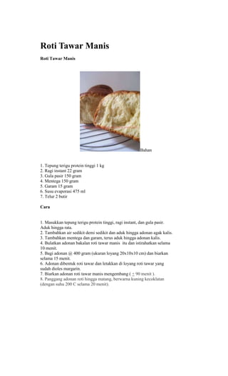Roti Tawar Manis
Roti Tawar Manis




                                                      Bahan


1. Tepung terigu protein tinggi 1 kg
2. Ragi instant 22 gram
3. Gula pasir 150 gram
4. Mentega 150 gram
5. Garam 15 gram
6. Susu evaporasi 475 ml
7. Telur 2 butir

Cara


1. Masukkan tepung terigu protein tinggi, ragi instant, dan gula pasir.
Aduk hingga rata.
2. Tambahkan air sedikit demi sedikit dan aduk hingga adonan agak kalis.
3. Tambahkan mentega dan garam, terus aduk hingga adonan kalis.
4. Bulatkan adonan bakalan roti tawar manis itu dan istirahatkan selama
10 menit.
5. Bagi adonan @ 400 gram (ukuran loyang 20x10x10 cm) dan biarkan
selama 15 menit.
6. Adonan dibentuk roti tawar dan letakkan di loyang roti tawar yang
sudah dioles margarin.
7. Biarkan adonan roti tawar manis mengembang ( + 90 menit ).
8. Panggang adonan roti hingga matang, berwarna kuning kecoklatan
(dengan suhu 200 C selama 20 menit).
 
