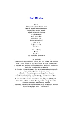 Roti Bluder

                                  Bahan:
                    400gram Tepung Terigu Protein Tinggi
                   100gram Tepung Terigu Protein Sedang
                       1bungkus Ragi Instant (11gram)
                       75gram Susu Bubuk Full Cream
                            150gram gula pasir
                            4butir kuning Telur
                             2butir putih Telur
                           25ml susu evaporated
                               175ml air es
                             100gram mentega
                                1sdt garam

                              Isian & Taburan:
                                   Meises
                                  Keju Parut
                        Susu evaporated untuk olesan

                                 Cara Membuat:
 1. Campur jadi satu bahan kering (tepung, ragi, susu bubuk & gula) di dalam
   wadah, campur sampai rata (bisa dengan mixer kecepatan paling rendah)
2. Masukkan telur, susu dan air sedikit-demi sedikit sambil terus di uleni - bisa
                    pakai mixer untuk bikin roti, sampai kalis
 3. Masukkan mentega dan garam, uleni lagi sampai kalis & tidak robek kalo
                  adonan dibentangkan seperti kulit martabak
         4. Bulatkan & diamkan sampai mengembang selama 30 menit
   5. Kempiskan adonan untuk membuat gas nya - timbang masing 50gram -
                        bulatkan - istirahatkan 10 menit
  6. Gilas adonan kemudian isi dengan bahan isian, tutup rapat dan bulatkan
    kembali, taruh dalam cetakan muffin yang diolesi mentega atau dialasi
                papercup. Istirahatkan kembali selama 75 menit.
 7. Olesi roti dengan susu evaporated dan taburi keju untuk yang isi keju dan
                 meises untuk yang isi meises. Oven dengan su
 