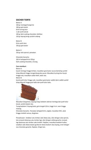 SACHER TORTE
Bahan A:
160 gr mentega/margarine
160 gr gula kastor
8 btr kuning telur
1 sdt vanilli extrak
160 gr dark cooking chocolate, lelehkan
150 gr tepung terigu protein sedang

Bahan B:
8 btr putih telur
150 gr gula kastor

Bahan C:
250 gr selai apricot, panaskan.

Chocolate Ganache:
350 ml whipped krim 350 gr
Dark cooking chocolate, cincang.

Cara membuat :
Bahan A:
kocok mentega hingga lembut, masukkan gula kastor secara bertahap sambil
tetap dikocok hingga mengembang dan pucat. Masukkan kuning telur kocok
hingga rata, masukkan coklat leleh, aduk rata.
Bahan B:
kocok putih telur hingga naik, masukkan gula kastor sedikit demi sedikit sambil
tetap dikocok hingga gula habis dan putih telur kaku.




Masukkan bergantian, tepung terigu kedalam adonan mentega dan putih telur
kocok, sambil diaduk rata.
Tuang kedalam 3 loyang bulat, garis tengah 22cm, tinggi 4 cm. oven hingga
matang.
Chocolate Ganache : Panaskan whipped krim, angkat, masukkan DCC, aduk
hingga meleleh semua, dinginkan.

Penyelesaian : letakkan satu lembar cake diatas alas, olesi dengan selai apricot,
lalu tumpuk diatasnya satu lembar lagi, olesi dengan coklat ganache, tumpuk
lagi diatasnya satu lembar cake terakhir. Rapikan, masukkan kedalam kulkas.
Letakkan cake diatas kawat yg ditaruh diatas baskom atau loyang, siram dengan
sisa chocolate ganache. Rapikan. Dingin kan.
 