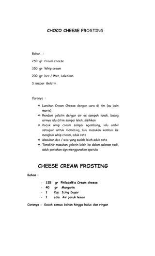 CHOCO CHEESE FROSTING




  Bahan :

  250 gr Cream cheese

  350 gr Whip cream

  200 gr Dcc / Wcc, Lelehkan

  3 lembar Gelatin



  Caranya :

       Lunakan Cream Cheese dengan cara di tim (au bain
          marie)
       Rendam gelatin dengan air es sampah lunak, buang
          airnya lalu ditim sampai leleh, sisihkan
       Kocok whip cream sampai ngembang, lalu ambil
          sebagian untuk memncing, lalu masukan kembali ke
          mangkuk whip cream, aduk rata
       Masukan dcc / wcc yang sudah leleh aduk rata
       Terakhir masukan gelatin leleh ke dalam adonan tadi,
          aduk perlahan dgn menggunakan spatula




      CHEESE CREAM FROSTING
Bahan :

          -   125   gr Philadelfia Cream cheese
          -   40    gr   Margarin
          -   1     Cup Icing Sugar
          -   1     sdm Air jeruk lemon

Caranya : Kocok semua bahan hingga halus dan ringan
 