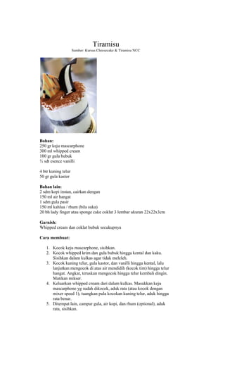 Tiramisu
                     Sumber: Kursus Cheesecake & Tiramisu NCC




Bahan:
250 gr keju mascarphone
300 ml whipped cream
100 gr gula bubuk
½ sdt esence vanilli

4 btr kuning telur
50 gr gula kastor

Bahan lain:
2 sdm kopi instan, cairkan dengan
150 ml air hangat
1 sdm gula pasir
150 ml kahlua / rhum (bila suka)
20 bh lady finger atau sponge cake coklat 3 lembar ukuran 22x22x3cm

Garnish:
Whipped cream dan coklat bubuk secukupnya

Cara membuat:

   1. Kocok keju mascarphone, sisihkan.
   2. Kocok whipped krim dan gula bubuk hingga kental dan kaku.
      Sisihkan dalam kulkas agar tidak meleleh.
   3. Kocok kuning telur, gula kastor, dan vanilli hingga kental, lalu
      lanjutkan mengocok di atas air mendidih (kocok tim) hingga telur
      hangat. Angkat, teruskan mengocok hingga telur kembali dingin.
      Matikan mikser.
   4. Keluarkan whipped cream dari dalam kulkas. Masukkan keju
      mascarphone yg sudah dikocok, aduk rata (atau kocok dengan
      mixer speed 1), tuangkan pula kocokan kuning telur, aduk hingga
      rata benar.
   5. Ditempat lain, campur gula, air kopi, dan rhum (optional), aduk
      rata, sisihkan.
 