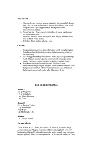 Penyelesaian :

   1. Siapkan loyang bongkar pasang atau gelas saji, susun lady finger
      (ato cake coklat sesuai selera) di bagian dasar hingga rata, perciki
      dengan cairan kopi hingga lembab. Tuangkan adonan
      mascarphone, ratakan.
   2. Susun lagi lady finger, seperti paling bawah tuang lagi dengan
      adonan mascarphone.
   3. Buat dua atau tiga susun paling atas, hias dengan whipped krim,
      lalu ayakkan coklat bubuk.
   4. Bekukan dalam kulkas selama 4 jam.

Catatan:

       Pengocokan mascarpone hanya bertujuan untuk menghilangkan
       bungkahan-bungkahan kejunya saja, bukan untuk membuatnya
       mengembang.
       Jika menggunakan keju mascarpone merk Puglia, keju sebaiknya
       tidak dikocok, karena keju mascarpone merk ini sangat rentan
       pecah. Langsung campurkan keju ke dalam whipped cream.
       Pastikan telur sudah kembali menjadi dingin sebelum
       mencampurkannya dengan whipped cream dan mascarpone. Suhu
       hangat akan membuat whipped cream mencair. Jika anda tidak
       keberatan telur mentah, maka telur tidak perlu di-tim




                       KUE KERING TIRAMISU

Bahan A:
225 gr Margarine
175 gr Gula halus
1 sm Rhum Tiramisu
1 btr Telur

Bahan B:
225 gr Tepung Terigu
25 gr Susu Bubuk
50 gr Keju
1/2 st Baking Powder

Bahan C:
1 st Coffee Caramel

Cara membuat:

Kocok Bahan A +/- 2 menit, lalu masukkan bahan B, aduk rata. Bagi
adonan menjadi 2/3 bagian warna masukkan kantung plastik split. 1/3
bagian diberi bahan C, cetak adonan sesuka aneka model. Lalu panggang
dengan api kecil dalam oven dengan suhu 150 derajat celciusTop of Form
 