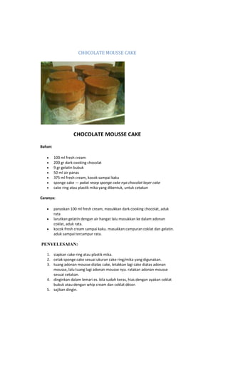 CHOCOLATE MOUSSE CAKE




                    CHOCOLATE MOUSSE CAKE
Bahan:

         100 ml fresh cream
         200 gr dark cooking chocolat
         9 gr gelatin bubuk
         50 ml air panas
         375 ml fresh cream, kocok sampai kaku
         sponge cake — pakai resep sponge cake nya chocolat layer cake
         cake ring atau plastik mika yang dibentuk, untuk cetakan

Caranya:

         panaskan 100 ml fresh cream, masukkan dark cooking chocolat, aduk
         rata
         larutkan gelatin dengan air hangat lalu masukkan ke dalam adonan
         coklat, aduk rata.
         kocok fresh cream sampai kaku. masukkan campuran coklat dan gelatin.
         aduk sampai tercampur rata.

PENYELESAIAN:

   1. siapkan cake ring atau plastik mika.
   2. cetak sponge cake sesuai ukuran cake ring/mika yang digunakan.
   3. tuang adonan mousse diatas cake, letakkan lagi cake diatas adonan
      mousse, lalu tuang lagi adonan mousse nya. ratakan adonan mousse
      sesuai cetakan.
   4. dinginkan dalam lemari es. bila sudah keras, hias dengan ayakan coklat
      bubuk atau dengan whip cream dan coklat décor.
   5. sajikan dingin.
 