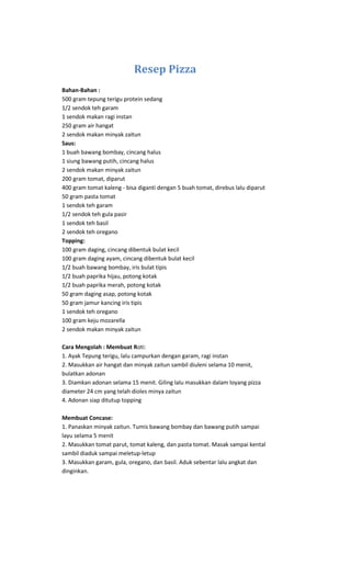 Resep Pizza
Bahan-Bahan :
500 gram tepung terigu protein sedang
1/2 sendok teh garam
1 sendok makan ragi instan
250 gram air hangat
2 sendok makan minyak zaitun
Saus:
1 buah bawang bombay, cincang halus
1 siung bawang putih, cincang halus
2 sendok makan minyak zaitun
200 gram tomat, diparut
400 gram tomat kaleng - bisa diganti dengan 5 buah tomat, direbus lalu diparut
50 gram pasta tomat
1 sendok teh garam
1/2 sendok teh gula pasir
1 sendok teh basil
2 sendok teh oregano
Topping:
100 gram daging, cincang dibentuk bulat kecil
100 gram daging ayam, cincang dibentuk bulat kecil
1/2 buah bawang bombay, iris bulat tipis
1/2 buah paprika hijau, potong kotak
1/2 buah paprika merah, potong kotak
50 gram daging asap, potong kotak
50 gram jamur kancing iris tipis
1 sendok teh oregano
100 gram keju mozarella
2 sendok makan minyak zaitun

Cara Mengolah : Membuat Roti:
1. Ayak Tepung terigu, lalu campurkan dengan garam, ragi instan
2. Masukkan air hangat dan minyak zaitun sambil diuleni selama 10 menit,
bulatkan adonan
3. Diamkan adonan selama 15 menit. Giling lalu masukkan dalam loyang pizza
diameter 24 cm yang telah dioles minya zaitun
4. Adonan siap ditutup topping

Membuat Concase:
1. Panaskan minyak zaitun. Tumis bawang bombay dan bawang putih sampai
layu selama 5 menit
2. Masukkan tomat parut, tomat kaleng, dan pasta tomat. Masak sampai kental
sambil diaduk sampai meletup-letup
3. Masukkan garam, gula, oregano, dan basil. Aduk sebentar lalu angkat dan
dinginkan.
 