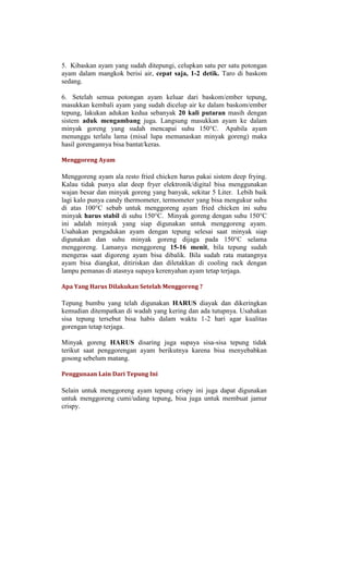 5. Kibaskan ayam yang sudah ditepungi, celupkan satu per satu potongan
ayam dalam mangkok berisi air, cepat saja, 1-2 detik. Taro di baskom
sedang.

6. Setelah semua potongan ayam keluar dari baskom/ember tepung,
masukkan kembali ayam yang sudah dicelup air ke dalam baskom/ember
tepung, lakukan adukan kedua sebanyak 20 kali putaran masih dengan
sistem aduk mengambang juga. Langsung masukkan ayam ke dalam
minyak goreng yang sudah mencapai suhu 150°C. Apabila ayam
menunggu terlalu lama (misal lupa memanaskan minyak goreng) maka
hasil gorengannya bisa bantat/keras.

Menggoreng Ayam

Menggoreng ayam ala resto fried chicken harus pakai sistem deep frying.
Kalau tidak punya alat deep fryer elektronik/digital bisa menggunakan
wajan besar dan minyak goreng yang banyak, sekitar 5 Liter. Lebih baik
lagi kalo punya candy thermometer, termometer yang bisa mengukur suhu
di atas 100°C sebab untuk menggoreng ayam fried chicken ini suhu
minyak harus stabil di suhu 150°C. Minyak goreng dengan suhu 150°C
ini adalah minyak yang siap digunakan untuk menggoreng ayam.
Usahakan pengadukan ayam dengan tepung selesai saat minyak siap
digunakan dan suhu minyak goreng dijaga pada 150°C selama
menggoreng. Lamanya menggoreng 15-16 menit, bila tepung sudah
mengeras saat digoreng ayam bisa dibalik. Bila sudah rata matangnya
ayam bisa diangkat, ditiriskan dan diletakkan di cooling rack dengan
lampu pemanas di atasnya supaya kerenyahan ayam tetap terjaga.

Apa Yang Harus Dilakukan Setelah Menggoreng ?

Tepung bumbu yang telah digunakan HARUS diayak dan dikeringkan
kemudian ditempatkan di wadah yang kering dan ada tutupnya. Usahakan
sisa tepung tersebut bisa habis dalam waktu 1-2 hari agar kualitas
gorengan tetap terjaga.

Minyak goreng HARUS disaring juga supaya sisa-sisa tepung tidak
terikut saat penggorengan ayam berikutnya karena bisa menyebabkan
gosong sebelum matang.

Penggunaan Lain Dari Tepung Ini

Selain untuk menggoreng ayam tepung crispy ini juga dapat digunakan
untuk menggoreng cumi/udang tepung, bisa juga untuk membuat jamur
crispy.
 