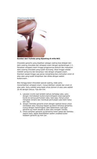 [Tips] Ganache Siram




Sumber dari Yulinda yang diposting di milis NCC

Chocolate ganache yang dijadikan sebagai coating bisa didapat dari
dark cooking chocolate dan whipped cream dengan perbandingan 1:1.
Panaskan whipped cream hingga pinggirannya berbuih lalu masukkan
dark cooking chocolate yang sudah dicincang. Aduk hingga cokelat
meleleh sempurna dan tercampur rata dengan whipped cream.
Diamkan sesaat hingga uap panas menghilang baru kemudian siram di
atas cake yang sudah dirapihkan dan dioles dengan sedikit
buttercream.

Bila menggunakan Chocolate special coating, tidak perlu
menambahkan whipped cream. Cukup lelehkan cokelat dan siram di
atas cake. Suhu cokelat yang tepat untuk disiram di atas cake adalah
35-40 derajat Celcius. Tips dan trik:

   1. Lakukan crumb coat terlebih dahulu terhadap cake, yaitu
      dengan memoleskan buttercream/whipped cream/ganache
      kocok ke semua permukaan cake, tipis saja, hanya untuk
      mengikat remah2 dan membuat permukaan cake lebih halus
      dan rata.
   2. Jangan memoles ganache siram dengan spatula hanya untuk
      meratakan atau menutup bagian yg belum tertutup ganacheu.
      Cukup dengan memÍringkan cake sedemikian rupa agar
      ganache yg masih berada di atas cake mengalir merata.
   3. Untuk tampilan ganache yg berwarna hitam pekat dan berkilau
      seperti kaca, dapat ditambahkan sedikit unsalted butter
      kedalam ganache yg msh cair.
 