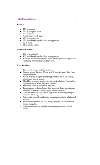Rich Chocolate Cake

Bahan :

      250 gr mentega
      250 gr gula pasir halus
      6 kuning telur
      6 putih telur, kocok kaku
      150 gr tepung terigu
      250 gr dark cooking chocolate, potongpotong
      80 ml rhum
      35 gr cokelat bubuk

Ganache Cokelat :

      200 ml krim kental
      400 gr dark cooking chocolate, potongpotong
      1 sendok makan cokelat bubuk untuk taburan ganache: topping atau
      isian yang terbuat dari cokelat dan krim.

Cara Membuat :

      Tim cokelat hingga meleleh, sisihkan.
      Siapkan loyang diameter 20 cm, alasi dengan kertas roti lalu olesi
      dengan margarin.
      Kocok mentega dan gula pasir hingga lembut, masukkan kuning
      telur, kocok hingga lembut.
      Masukkan tepung terigu dan cokelat bubuk, aduk rata. Tambahkan
      cokelat leleh dan rhum, aduk rata kembali.
      Masukkan kocokan putih telur, aduk rata.
      Tuang adonan ke dalam loyang lalu panggang dalam oven dengan
      suhu 180ºC selama 45 menit hingga matang. Angkat.
      Ganache: Panaskan krim kental, angkat lalu masukkan potongan
      cokelat, aduk hingga rata.
      Potong cake menjadi tiga bagian, oles dengan ganache, lalu tumpuk
      kembali.
      Siram seluruh permukaan cake dengan ganache cokelat, diamkan
      hingga mengeras.
      Hias cake dengan sisa ganache, sajikan dengan taburan cokelat
      bubuk.
 