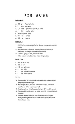 P I E            S U S U
Bahan Kulit :

a. 150 gr         Tepung terigu
b. 2      sdm maizena
c. 1,5      sdm     gula halus (boleh ga pake)
d. 1        btr     kuning telur
e. Sedikit garam halus
f. 50       ml      air es
g. 100      gr     Butter

Caranya      :

 Aduk terigu, maizena gula, butter dengan menggunakan sendok
   Pastry
 Masukan Kuning telur aduk sampai adonan berbutir-butir,
   tambahkan air sampai adonan tercampur rata
 Siapkan Loyang pie mini, olesi margarine
 Cetak adonan, kemudian tusuk-tusuk dengan garpu

Bahan Filing :

a. 200 ml Susu cair
b. 100 ml air
c. 2-3 sdm gula pasir
d. 2      btr telur
e. 1      sdm susu kental manis
f. 1      sdt     vanili bubuk

Caranya :

 Panaskan sus, air, gula sampai ada gelembung – gelembung di
    pinggirnya, biarkan dingin
 Kocok lepas, telur, susu dan vanili sampai lepas, kemudian
    masukan ke dalam adonan susu tadi
 Masukan adonan filing ke dalam kulit pie (3/4 sendok sayur)
 Panggang 180 c 20 menit, turunkan suhu 170 c bakar kembali
    10 menit
 Catatan : Perhatikan suhu oven diturunkan, bila filingnya
    menggelembung berarti suhu masih terlalu panas, turunkan
    kembali suhu oven.
 