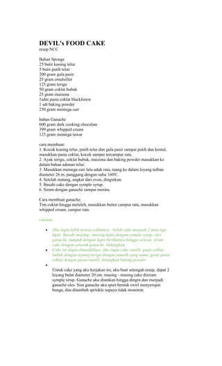 DEVIL's FOOD CAKE
resep NCC

Bahan Sponge
25 butir kuning telur
5 butir putih telur
200 gram gula pasir
25 gram emulsifier
125 gram terigu
50 gram coklat bubuk
25 gram maizena
1sdm pasta coklat blackforest
1 sdt baking powder
250 gram mentega cair

bahan Ganache
600 gram dark cooking chocolate
399 gram whipped cream
125 gram mentega tawar

cara membuat:
1. Kocok kuning telur, putih telur dan gula pasir sampai putih dan kental,
masukkan pasta coklat, kocok sampai tercampur rata.
2. Ayak terigu, coklat bubuk, maizena dan baking powder masukkan ke
dalam bahan adonan telur.
3. Masukkan mentega cair lalu aduk rata, tuang ke dalam loyang tulban
diameter 26 m, panggang dengan suhu 160'C.
4. Setelah matang, angkat dari oven, dinginkan.
5. Basahi cake dengan symple syrup.
6. Siram dengan ganache sampai merata.

Cara membuat ganache:
Tim coklat hingga meleleh, masukkan butter campur rata, masukkan
whipped cream, campur rata.

catatan:

       Jika ingin lebih terasa coklatnya , belah cake menjadi 2 atau tiga
       lapis. Basahi masing - masing lapis dengan symple syrup, oles
       ganache, tumpuk dengan lapis berikutnya hingga selesai, siram
       cake dengan seluruh ganache, hidangkan.
       Cake ini dapat dimodifikasi, jika ingin cake vanilli, ganti coklat
       bubuk dengan tepung terigu dengan jumalh yang sama, ganti pasta
       coklat dengan pasta vanilli, hilangkan baking powder

       Untuk cake yang aku kerjakan ini, aku buat setengah resep, dapat 2
       loyang bulat diameter 20 cm. masing - masing cake disiram
       symple sirup. Ganache aku diamkan hingga dingin dan menjadi
       ganache oles. Sisa ganache aku spuit bentuk swirl menyerupai
       bunga, dan ditambah sprinkle supaya tidak monoton.
 