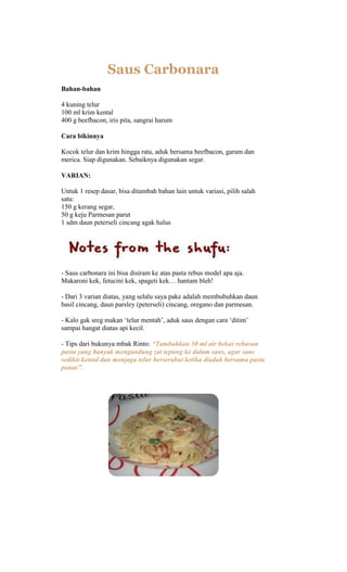 Saus Carbonara
Bahan-bahan

4 kuning telur
100 ml krim kental
400 g beefbacon, iris pita, sangrai harum

Cara bikinnya

Kocok telur dan krim hingga rata, aduk bersama beefbacon, garam dan
merica. Siap digunakan. Sebaiknya digunakan segar.

VARIAN:

Untuk 1 resep dasar, bisa ditambah bahan lain untuk variasi, pilih salah
satu:
150 g kerang segar,
50 g keju Parmesan parut
1 sdm daun peterseli cincang agak halus




- Saus carbonara ini bisa disiram ke atas pasta rebus model apa aja.
Makaroni kek, fetucini kek, spageti kek… hantam bleh!

- Dari 3 varian diatas, yang selalu saya pake adalah membubuhkan daun
basil cincang, daun parsley (peterseli) cincang, oregano dan parmesan.

- Kalo gak sreg makan „telur mentah‟, aduk saus dengan cara „ditim‟
sampai hangat diatas api kecil.

- Tips dari bukunya mbak Rinto: “Tambahkan 50 ml air bekas rebusan
pasta yang banyak mengandung zat tepung ke dalam saus, agar saus
sedikit kental dan menjaga telur berserabut ketika diaduk bersama pasta
panas”.
 