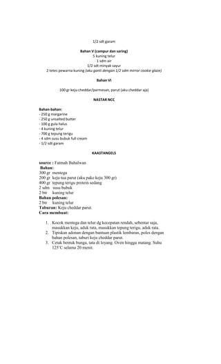 1/2 sdt garam

                        Bahan V (campur dan saring)
                                5 kuning telur
                                  1 sdm air
                            1/2 sdt minyak sayur
    2 tetes pewarna kuning (aku ganti dengan 1/2 sdm mirror cookie glaze)

                                  Bahan VI

            100 gr keju cheddar/parmesan, parut (aku cheddar aja)

                                NASTAR NCC

Bahan-bahan:
- 250 g margarine
- 250 g unsalted butter
- 100 g gula halus
- 4 kuning telur
- 700 g tepung terigu
- 4 sdm susu bubuk full cream
- 1/2 sdt garam

                                KAASTANGELS

source : Fatmah Bahalwan
 Bahan:
300 gr mentega
200 gr keju tua parut (aku pake keju 300 gr)
400 gr tepung terigu protein sedang
2 sdm susu bubuk
2 btr kuning telur
Bahan polesan:
2 btr kuning telur
Taburan: Keju cheddar parut.
Cara membuat:

   1. Kocok mentega dan telur dg kecepatan rendah, sebentar saja,
      masukkan keju, aduk rata, masukkan tepung terigu, aduk rata.
   2. Tipiskan adonan dengan bantuan plastik lembaran, poles dengan
      bahan polesan, taburi keju cheddar parut.
   3. Cetak bentuk bunga, tata di loyang. Oven hingga matang. Suhu
      125‟C selama 20 menit.
 