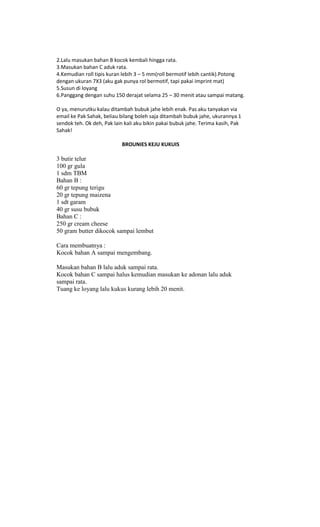 2.Lalu masukan bahan B kocok kembali hingga rata.
3.Masukan bahan C aduk rata.
4.Kemudian roll tipis kuran lebih 3 – 5 mm(roll bermotif lebih cantik).Potong
dengan ukuran 7X3 (aku gak punya rol bermotif, tapi pakai imprint mat)
5.Susun di loyang
6.Panggang dengan suhu 150 derajat selama 25 – 30 menit atau sampai matang.

O ya, menurutku kalau ditambah bubuk jahe lebih enak. Pas aku tanyakan via
email ke Pak Sahak, beliau bilang boleh saja ditambah bubuk jahe, ukurannya 1
sendok teh. Ok deh, Pak lain kali aku bikin pakai bubuk jahe. Terima kasih, Pak
Sahak!

                            BROUNIES KEJU KUKUIS

3 butir telur
100 gr gula
1 sdm TBM
Bahan B :
60 gr tepung terigu
20 gr tepung maizena
1 sdt garam
40 gr susu bubuk
Bahan C :
250 gr cream cheese
50 gram butter dikocok sampai lembut

Cara membuatnya :
Kocok bahan A sampai mengembang.

Masukan bahan B lalu aduk sampai rata.
Kocok bahan C sampai halus kemudian masukan ke adonan lalu aduk
sampai rata.
Tuang ke loyang lalu kukus kurang lebih 20 menit.
 