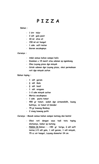 P I Z Z A
  Bahan :

        -   1 btr telur
        -   2 sdt gula pasir
        -   30 ml olive oil
        -   150 ml air hangat
        -   1 sdm saft instan
        -   Garam secukupnya

Caranya :

        -   Aduk semua bahan sampai kalis
        -   Diamkan ± 15 menit atau adonan sp ngembang
        -   Oles Loyang pizza dgn minyak
        -   Cetak adonan dgn Loyang pizza, olesi permukaan
            roti dgn minyak zaitun

Bahan toping :

        -   1 sdt garam
        -   ½ sdt Gula
        -   ½ sdt basil
        -   1 sdt oregano
        -   1-2 sdm minyak zaitun
        -   Merica secukupnya
        -   1 sdm    pasta tomat
        -   450 gr tomat, seduh dgn airmendidih, buang
            kulitnya, isi tomat di blender
        -   75 gr bawang Bombay
        -   2 siung bawang putih

Caranya : Masak semua bahan sampai matang dan kental

        -   Olesi   roti   dengan    saus    tadi   tata   toping
            diatasnya, bakar sp matang
        -   PIZZA II Bahan : - 150 gr terigu, ¼ sdt saft
            instan,1/2 sdt gula, 1 sdt garam, 1 sdt minyak,
            75 cc air hangat, Loyang diameter 24 cm
 