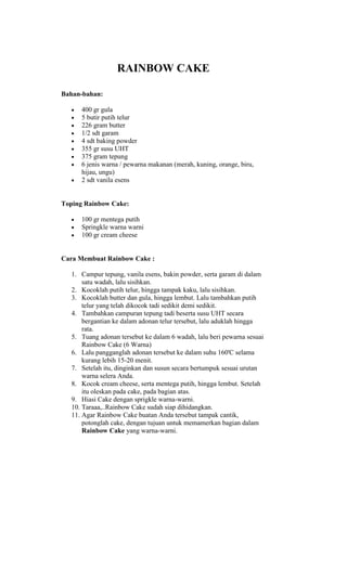 RAINBOW CAKE

Bahan-bahan:

      400 gr gula
      5 butir putih telur
      226 gram butter
      1/2 sdt garam
      4 sdt baking powder
      355 gr susu UHT
      375 gram tepung
      6 jenis warna / pewarna makanan (merah, kuning, orange, biru,
      hijau, ungu)
      2 sdt vanila esens


Toping Rainbow Cake:

      100 gr mentega putih
      Springkle warna warni
      100 gr cream cheese


Cara Membuat Rainbow Cake :

   1. Campur tepung, vanila esens, bakin powder, serta garam di dalam
       satu wadah, lalu sisihkan.
   2. Kocoklah putih telur, hingga tampak kaku, lalu sisihkan.
   3. Kocoklah butter dan gula, hingga lembut. Lalu tambahkan putih
       telur yang telah dikocok tadi sedikit demi sedikit.
   4. Tambahkan campuran tepung tadi beserta susu UHT secara
       bergantian ke dalam adonan telur tersebut, lalu aduklah hingga
       rata.
   5. Tuang adonan tersebut ke dalam 6 wadah, lalu beri pewarna sesuai
       Rainbow Cake (6 Warna)
   6. Lalu pangganglah adonan tersebut ke dalam suhu 160'C selama
       kurang lebih 15-20 menit.
   7. Setelah itu, dinginkan dan susun secara bertumpuk sesuai urutan
       warna selera Anda.
   8. Kocok cream cheese, serta mentega putih, hingga lembut. Setelah
       itu oleskan pada cake, pada bagian atas.
   9. Hiasi Cake dengan sprigkle warna-warni.
   10. Taraaa,..Rainbow Cake sudah siap dihidangkan.
   11. Agar Rainbow Cake buatan Anda tersebut tampak cantik,
       potonglah cake, dengan tujuan untuk memamerkan bagian dalam
       Rainbow Cake yang warna-warni.
 
