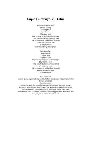 Lapis Surabaya Irit Telur
                          Bahan: (untuk tiap lapis)
                              Lapisan kuning:
                                5 kuning telur
                                 3 putih telur
                               75 gr gula pasir
                  35 gr tepung terigu (aku pake segitiga)
                   15 gr susu bubuk (aku pake dancow)
                  100 gr margarine, cairkan (aku dikocok)
                         2 putih telur dikocok kaku
                              1 sdt emulsifier
                       Selai strawberry secukupnya

                              Lapisan coklat:
                               5 kuning telur
                                3 putih telur
                              75 gr gula pasir
                  25 gr tepung terigu (aku pake segitiga)
                             15 gr coklat bubuk
                   10 gr susu bubuk (aku pake dancow)
                            1/4 sdt coklat pasta
                  100 gr margarine, cairkan (aku dikocok)
                          2 putih telur kocok kaku
                              1 sdt emulsifier

                                Cara membuat:
Siapkan loyang segiempat ukuran 24x24x4cm, oles dengan margarine dan alasi
                              dengan kertas roti.
                                Panaskan oven.
    kocok telur, gula dan emulsifier sampai mengembang dan putih kental.
  Masukkan tepung terigu, aduk hingga rata. Masukkan margarine kocok dan
      aduk hingga rata. Terakhir masukkan telur putih kocok. Aduk rata.
Oven dengan suhu 200 derajat selama 30 menit hingga matang. Keluarkan dari
                     oven, dinginkan cake diatas rak kawat.
 