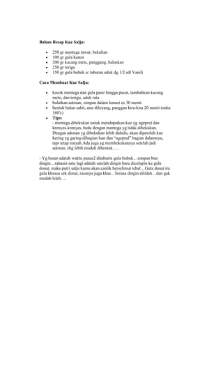 Bahan Resep Kue Salju:

       250 gr mentega tawar, bekukan
       100 gr gula kastor
       200 gr kacang mete, panggang, haluskan
       250 gr terigu
       150 gr gula bubuk u/ taburan aduk dg 1/2 sdt Vanili

Cara Membuat Kue Salju:

       kocok mentega dan gula pasir hingga pucat, tambahkan kacang
       mete, dan terigu, aduk rata.
       bulatkan adonan, simpan dalam lemari es 30 menit.
       bentuk bulan sabit, atur diloyang, panggan kira-kira 20 menit (suhu
       160′c)
       Tips:
       - mentega dibekukan untuk mendapatkan kue yg ngeprul dan
       krenyes-krenyes, beda dengan mentega yg tidak dibekukan.
       Dengan adonan yg dibekukan lebih dahulu, akan diperoleh kue
       kering yg garing dibagian luar dan “ngeprul” bagian dalamnya,
       tapi tetap renyah.Ada juga yg membekukannya setelah jadi
       adonan, shg lebih mudah dibentuk…..

- Yg benar adalah waktu panas2 ditaburin gula bubuk…simpan biar
dingin…rahasia satu lagi adalah setelah dingin baru dicelupin ke gula
donat, maka putri salju kamu akan cantik berselimut tebal…Gula donat itu
gula khusus utk donat, rasanya juga khas…berasa dingin dilidah…dan gak
mudah leleh….
 