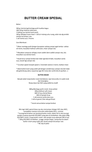 BUTTER CREAM SPESIAL
Bahan :

500 gr shortening/mentega putih kualitas bagus
100-150 gr Hollman Softcream
1 Kaleng susu kental manis putih
100 gr Whippy Cream Haan + 150 air matang suhu ruang, aduk rata dg sendok
sampai tercampur rata
1 sdt Vanila susu L"Arome

Cara Membuat :

* Mixer mentega putih dengan kecepatan sedang sampai agak lembut sekitar
10 menit, masukkan hollman softcream, mixer sampai rata

* Masukkan campuran whippy cream sedikit demi sedikit sampai rata, lalu
masukkan susu kental manis

* Kocok terus sampai lembut dan tidak ngendal di lidah, masukkan vanila
susu..kocok lagi sampai rata

* Turunkan speed menjadi speed 1 / terendah selama 5 menit, matikan mixer.

* Aduk buttercream yang sudah jadi dengan sendok kayu sampai rata dan tidak
ada gelembung udara, tujuannya agar BC mulus dan cantik bila di spuitkan..:)

                               BUTTER CREAM

 Banyak sekali resep butter cream bertebaran, tapi menurutku ini sudah enak
                               dan terjangkau.
                  Resep dasar dari NCC yang sedikit ku modif


                  800 g Mentega putih ( merk. Snow white)
                          200 g Hollman soft cream
                          600 ml Susu Kental Manis
                             400 ml Symple Sirup
                        1 sdt essence vanila atau susu
                     1 sdt air garam ( biar ada gurihnya)

                     * kocok semua bahan sampai lembut


    Bila ingin lebih special biasa nya aku mencampur dengan DCC atau WCC,
           menjadikan rasanya mirip selai coklat (pakai DCC) , caranya
  * kurangi berat bahan cair pembuat butter cream, dalam hal ini aku kurangi
 symple sirupnya sejumlah DCC/WCC yang akan di tambahkan. Aku pakai 200g
 DCC/WCC untuk 1 resep butter cream. Jadi symple sirup sebanyak 200 ml aja.
   * 100 g DCC/WCC di lelehkan...tunggu sampai dingin, campurkan ke dalam
           butter cream yang sudah jadi, kocok sampai tercampur rata
                                  * BC siap di pakai
 
