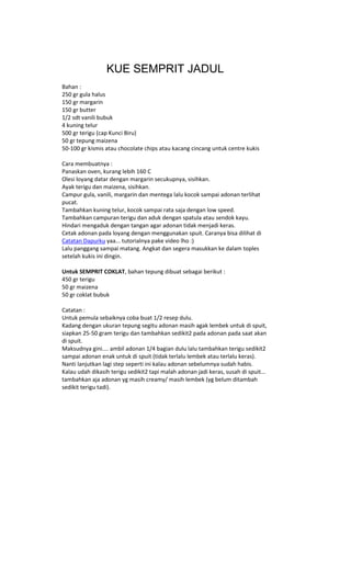 KUE SEMPRIT JADUL
Bahan :
250 gr gula halus
150 gr margarin
150 gr butter
1/2 sdt vanili bubuk
4 kuning telur
500 gr terigu (cap Kunci Biru)
50 gr tepung maizena
50-100 gr kismis atau chocolate chips atau kacang cincang untuk centre kukis

Cara membuatnya :
Panaskan oven, kurang lebih 160 C
Olesi loyang datar dengan margarin secukupnya, sisihkan.
Ayak terigu dan maizena, sisihkan.
Campur gula, vanili, margarin dan mentega lalu kocok sampai adonan terlihat
pucat.
Tambahkan kuning telur, kocok sampai rata saja dengan low speed.
Tambahkan campuran terigu dan aduk dengan spatula atau sendok kayu.
Hindari mengaduk dengan tangan agar adonan tidak menjadi keras.
Cetak adonan pada loyang dengan menggunakan spuit. Caranya bisa dilihat di
Catatan Dapurku yaa... tutorialnya pake video lho :)
Lalu panggang sampai matang. Angkat dan segera masukkan ke dalam toples
setelah kukis ini dingin.

Untuk SEMPRIT COKLAT, bahan tepung dibuat sebagai berikut :
450 gr terigu
50 gr maizena
50 gr coklat bubuk

Catatan :
Untuk pemula sebaiknya coba buat 1/2 resep dulu.
Kadang dengan ukuran tepung segitu adonan masih agak lembek untuk di spuit,
siapkan 25-50 gram terigu dan tambahkan sedikit2 pada adonan pada saat akan
di spuit.
Maksudnya gini.... ambil adonan 1/4 bagian dulu lalu tambahkan terigu sedikit2
sampai adonan enak untuk di spuit (tidak terlalu lembek atau terlalu keras).
Nanti lanjutkan lagi step seperti ini kalau adonan sebelumnya sudah habis.
Kalau udah dikasih terigu sedikit2 tapi malah adonan jadi keras, susah di spuit...
tambahkan aja adonan yg masih creamy/ masih lembek (yg belum ditambah
sedikit terigu tadi).
 