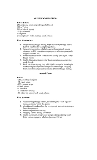 KUE KACANG ISTIMEWA

Bahan-Bahan:
250 gr Kacang tanah sangrai ( kupas kulitnya )
400 gr Terigu
200 gr Minyak goreng
200gr Gula halus
1 sdt garam
2 kuning telur + 1 sdm mentega untuk polesan

Cara Membuatnya:

   1. Sangrai kacang hingga matang, kupas kulit arinya hingga bersih.
      Tumbuk atau blender kacang hingga halus.
   2. Campur tepung terigu, gula halus, garam,kacang tanah sangrai
      halus,dan terakhir masukkan minyak goreng aduk dengan spatula
      hingga tercampur rata.
   3. Simpan adonan didalam kulkas selama kurang lebih 1 jam , tutup
      dengan plastik.
   4. Setelah 1 jam, diamkan sebentar dalam suhu ruang, adonan siap
      untuk dicetak.
   5. Taruh kue diatas loyang yang telah dipoles margarin, poles bagian
      atas kue dengan campuran kuning telur dan mentega. Panggang
      dalam suhu 170 derajat Celcius selama 25 menit hingga matang.

                             Almond Finger

Bahan:
- 250 g mentega/margarin
- 75 g gula halus
- 275 g tepung terigu
- 1/4 sdt garam
- 1 sdt vanili
- 1 sdm kenari cincang
- 50 g dcc, tim sampai leleh untuk celupan

Cara Membuat:

   1. Kocok mentega hingga lembut, masukkan gula, kocok lagi, lalu
      masukkan terigu, vanili, dan garam
   2. Masukkan adonan ke dalam alat penyemprot, semprot sepanjang 6-
      7 cm. denagan spuit
   3. Taburi dengan kenari cincang
   4. Panggang sampai matang kecoklatan
   5. Setelah kue dingin, celup kedua ujungnya dengan dcc yg sudah
      ditim, biarkan mengeras sebelum disimpan.(500 g)
 