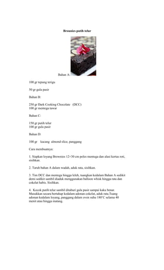 Brounies putih telur




                       Bahan A:

100 gr tepung terigu

50 gr gula pasir

Bahan B:

250 gr Dark Cooking Chocolate (DCC)
100 gr mentega tawar

Bahan C:

150 gr putih telur
100 gr gula pasir

Bahan D:

100 gr kacang almond slice, panggang

Cara membuatnya:

1. Siapkan loyang Brownies 12×30 cm poles mentega dan alasi kertas roti,
sisihkan.

2. Taruh bahan A dalam wadah, aduk rata, sisihkan.

3. Tim DCC dan mentega hingga leleh, tuangkan kedalam Bahan A sedikit
demi sedikit sambil diaduk menggunakan balloon whisk hingga rata dan
cokelat habis. Sisihkan.

4. Kocok putih telur sambil ditaburi gula pasir sampai kaku benar.
Masukkan secara bertahap kedalam adonan cokelat, aduk rata.Tuang
adonan kedalam loyang, panggang dalam oven suhu 180‟C selama 40
menit atau hingga matang.
 