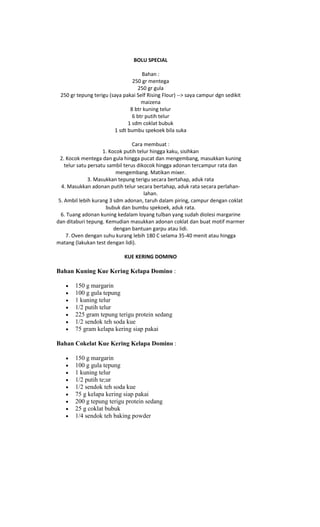 BOLU SPECIAL

                                    Bahan :
                                250 gr mentega
                                  250 gr gula
 250 gr tepung terigu (saya pakai Self Rising Flour) --> saya campur dgn sedikit
                                    maizena
                               8 btr kuning telur
                                6 btr putih telur
                              1 sdm coklat bubuk
                        1 sdt bumbu spekoek bila suka

                                  Cara membuat :
                     1. Kocok putih telur hingga kaku, sisihkan
  2. Kocok mentega dan gula hingga pucat dan mengembang, masukkan kuning
    telur satu persatu sambil terus dikocok hingga adonan tercampur rata dan
                           mengembang. Matikan mixer.
               3. Masukkan tepung terigu secara bertahap, aduk rata
  4. Masukkan adonan putih telur secara bertahap, aduk rata secara perlahan-
                                       lahan.
 5. Ambil lebih kurang 3 sdm adonan, taruh dalam piring, campur dengan coklat
                      bubuk dan bumbu spekoek, aduk rata.
  6. Tuang adonan kuning kedalam loyang tulban yang sudah diolesi margarine
dan ditaburi tepung. Kemudian masukkan adonan coklat dan buat motif marmer
                          dengan bantuan garpu atau lidi.
     7. Oven dengan suhu kurang lebih 180 C selama 35-40 menit atau hingga
matang (lakukan test dengan lidi).

                             KUE KERING DOMINO

Bahan Kuning Kue Kering Kelapa Domino :

       150 g margarin
       100 g gula tepung
       1 kuning telur
       1/2 putih telur
       225 gram tepung terigu protein sedang
       1/2 sendok teh soda kue
       75 gram kelapa kering siap pakai

Bahan Cokelat Kue Kering Kelapa Domino :

       150 g margarin
       100 g gula tepung
       1 kuning telur
       1/2 putih te;ur
       1/2 sendok teh soda kue
       75 g kelapa kering siap pakai
       200 g tepung terigu protein sedang
       25 g coklat bubuk
       1/4 sendok teh baking powder
 