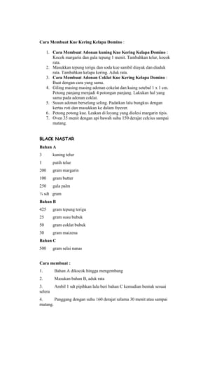 Cara Membuat Kue Kering Kelapa Domino :

     1. Cara Membuat Adonan kuning Kue Kering Kelapa Domino :
        Kocok margarin dan gula tepung 1 menit. Tambahkan telur, kocok
        rata.
     2. Masukkan tepung terigu dan soda kue sambil diayak dan diaduk
        rata. Tambahkan kelapa kering. Aduk rata.
     3. Cara Membuat Adonan Coklat Kue Kering Kelapa Domino :
        Buat dengan cara yang sama.
     4. Giling masing masing adonan cokelat dan kuing setebal 1 x 1 cm.
        Potong panjang menjadi 4 potongan panjang. Lakukan hal yang
        sama pada adonan coklat.
     5. Susun adonan berselang seling. Padatkan lalu bungkus dengan
        kertas roti dan masukkan ke dalam freezer.
     6. Potong potong kue. Leakan di loyang yang diolesi margarin tipis.
     7. Oven 35 menit dengan api bawah suhu 150 derajat celcius sampai
        matang.


BLACK NASTAR
Bahan A
3        kuning telur
1        putih telur
200      gram margarin
100      gram butter
250      gula palm
¼ sdt gram
Bahan B
425      gram tepung terigu
25       gram susu bubuk
50       gram coklat bubuk
30       gram maizena
Bahan C
500      gram selai nanas


Cara membuat :
1.        Bahan A dikocok hingga mengembang
2.        Masukan bahan B, aduk rata
3.        Ambil 1 sdt pipihkan lalu beri bahan C kemudian bentuk sesuai
selera
4.      Panggang dengan suhu 160 derajat selama 30 menit atau sampai
matang.
 