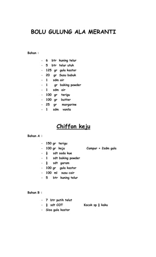 BOLU GULUNG ALA MERANTI


Bahan :

          -   6    btr kuning telur
          -   5    btr telur utuh
          -   125 gr gula kastor
          -   20    gr Susu bubuk
          -   1    sdm air
          -   1     gr baking powder
          -   1    sdm air
          -   100 gr     terigu
          -   100 gr     butter
          -   25    gr    margarine
          -   1    sdm    vanila




                       Chiffon keju
Bahan A :

          -   150 gr terigu
          -   100 gr keju               Campur + 2sdm gula
          -   ½    sdt soda kue
          -   1    sdt baking powder
          -   ½    sdt garam
          -   100 gr     gula kastor
          -   100 ml     susu cair
          -   5    btr kuning telur



Bahan B :

          -   7 btr putih telut
          -   ½ sdt COT                Kocok sp ½ kaku
          -   Sisa gula kastor
 