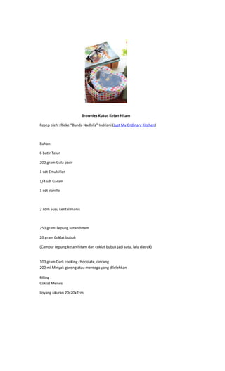 Brownies Kukus Ketan Hitam

Resep oleh : Ricke “Bunda Nadhifa” Indriani (Just My Ordinary Kitchen)



Bahan:

6 butir Telur

200 gram Gula pasir

1 sdt Emulsifier

1/4 sdt Garam

1 sdt Vanilla



2 sdm Susu kental manis



250 gram Tepung ketan hitam

20 gram Coklat bubuk

(Campur tepung ketan hitam dan coklat bubuk jadi satu, lalu diayak)


100 gram Dark cooking chocolate, cincang
200 ml Minyak goreng atau mentega yang dilelehkan

Filling :
Coklat Meises

Loyang ukuran 20x20x7cm
 