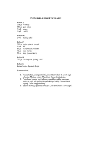 SNOW BALL COCONUT COOKIES

Bahan A:
225 gr mentega
150 gr gula halus
½ sdt garam
½ sdt vanilli

Bahan B :
3 btr kuning telur

Bahan C:
300 gr terigu protein rendah
1 sdt BP
50 gr Havermouth, blender
40 gr susu bubuk
50 gr keju cheddar parut

Bahan D:
200 gr coklat putih, potong kecil.

Bahan E:
kelapa kering dan gula donat

Cara membuat:

   1. Kocok bahan A sampai lembut, masukkan bahan B, kocok lagi
      sebentar. Matikan mixer. Masukkan Bahan C, aduk rata.
   2. Ambil satu bulatan kecil adonan, masukkan coklat potongan,
      bulatkan lagi, lalu gulingkan pada kelapa kering. Susun diatas
      loyang. Oven hingga matang.
   3. Setelah matang, ayakkan diatasnya Gula Donat atau snow sugar.
 