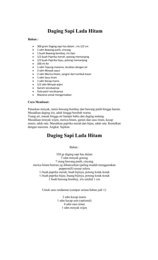 Daging Sapi Lada Hitam
Bahan :

       300 gram Daging sapi has dalam , iris 1/2 cm
       1 sdm Bawang putih, cincang
       1 buah Bawang bombay, iris tipis
       1/2 buah Paprika merah, potong memanjang
       1/2 buah Paprika hijau, potong memanjang
       200 ml Air
       1 sdm Tepung maizena, larutkan dengan air
       2 sdm Minyak sayur
       2 sdm Merica hitam, sangrai dan tumbuk kasar
       1 sdm Saus tiram
       1 sdm Kecap manis
       1/2 sdm Minyak wijen
       Garam secukupnya
       Gula pasir secukupnya
       Maizena untuk mengentalkan

Cara Membuat:

Panaskan minyak, tumis bawang bombay dan bawang putih hingga harum.
Masukkan daging iris, aduk hingga berubah warna.
Tuang air, masak hingga air hampir habis dan daging matang.
Masukkan minyak wijen, merica hitam, garam dan saus tiram, kecap
manis, aduk rata. Masukkan paprika merah dan hijau, aduk rata. Kentalkan
dengan maizena. Angkat. Sajikan.

              Daging Sapi Lada Hitam

                                 Bahan :

                      350 gr daging sapi has dalam
                          3 sdm minyak goreng
                     7 siung bawang putih, cincang
   merica hitam butiran yg dihancurkan (paling mudah menggunakan
                        peppermill) sesuai selera
       ½ buah paprika merah, buah bijinya, potong kotak-kotak
       ½ buah paprika hijau, buang bijinya, potong kotak-kotak
               1 buah bawang bombay, iris setebal 1 cm


           Untuk saus rendaman (campur semua bahan jadi 1):

                            2 sdm kecap manis
                       1 sdm kecap asin (optional)
                             4 sdm saus tiram
                           1 sdm minyak wijen
 