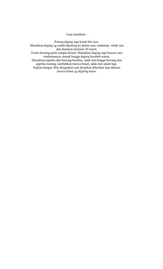 Cara membuat :

                 Potong daging sapi kotak bite size.
Masukkan daging yg sudah dipotong ke dalam saus rendaman. Aduk rata
                   dan diamkan minimal 30 menit.
Tumis bawang putih sampai harum. Masukkan daging sapi beserta saus
         rendamannya, masak hingga daging berubah warna.
 Masukkan paprika dan bawang bombay, aduk rata hingga bawang dan
   paprika matang, tambahkan merica hitam, aduk rata sekali lagi.
 Sajikan hangat. Bila diinginkan saat disajikan diberikan lagi taburan
                   merica hitam yg digiling kasar.
 