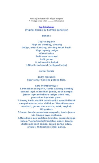 belakang martabak olesi dengan margarin
         5. potong2 sesuai selera ............siap disajikan


                 Sup Krim Jamur
     Original Recipe by Fatmah Bahalwan

                            Bahan :

                75gr margarin
           75gr bw bombay, cincang
   200gr jamur kancing, cincang kotak kecil.
              30gr tepung terigu
                 600ml kaldu
              2sdt saus mustard
                 1sdt garam
             ½ sdt merica bubuk
      100ml krim kental (whipped krim)

                       Jamur tumis

               1sdm margarin
       50gr jamur kancing potong tipis.

                 Cara membuatnya :
  1.Panaskan margarin, tumis bawang bombay
   sampai layu, masukkan jamur, aduk sampai
     jamur layutambahkan terigu, aduk rata,
            pindahkan kedalam panci.
2.Tuang kaldu sedikit demi sedikit sambil diaduk
 sampai adonan rata, didihkan. Masukkan saus
    mustard, garam dan merica, aduk, angkat.
                     Dinginkan.
3.Jamur tumis: panaskan margarin, tumis jamur
             iris hingga layu, sisihkan.
4.Masukkan sup kedalam blender, proses hingga
  halus. Tuang kembali kedalam panci, jerang
    diatas api kecil sampai cukup panas, aduk,
         angkat. Hidangkan selagi panas.
 