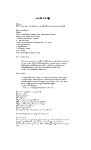 Zupa Soup
Bahan :
Puff Pastry siap beli, tipiskan, potong kotak, sesuai ukuran mangkuk.

Sup Ayam Jamur
Bahan :
100gr Jamur kaleng, cincang, bisa diganti dengan sosis
150 gr Ayam rebus, potong dadu
50 gr Bawang bombay, cincang
1,5 lt Kaldu ayam
250 ml Susu evaporated (aku pake susu cair segar)
50 gr Tepung terigu
100 gr Mentega
½ sdt Merica bubuk
2 sdt Garam
1 sdt Chicken powder (gak pake)

Cara membuatnya :

        Panaskan margarin, tumis bawang bombay sampai layu, masukkan
        tepung terigu, aduk rata, biarkan terigu matang, tuangi susu dan
        kaldu, aduk rata biarkan mendidih, pindahkan kedalam panci.
        Masukkan ayam, jamur dan bumbu lainnya, aduk rata.
        Cicipi, bila sudah pas, matikan api.

Penyelesaian :

        Tuang sup kedalam mangkuk keramik tahan panas, tutup bagian
        atasnya dengan adonan pastry. Oles dengan kuning telur. Olesi
        bibir mangkuk dengan kuning telur juga supaya kulit tidak lepas.
        Oven hingga pastry matang coklat kekuningan.
        Angkat, sajikan panas.
        1 resep jd 13 loyang alumuniumfoil oval 13x13

Bahan vla keju (cheese pastry cream):
250 ml susu cair
25 gram gula pasir
1/8 sdt garam
50 gram keju cheddar, parut halus
30 gram maizena, larutkan dengan sedikit air
50 gram white cooking chocolate, cincang
1 kuning telur, kocok lepas
1 sdm margarin/butter
1/2 sdt vanilla (saya pakai bubuk vanilla susu L'Arome)

Keju cheddar parut memanjang untuk taburan vla.

Cara membuat:
1. Panaskan susu cair, gula pasir, garam di atas api kecil sampai mulai mendidih
pinggirannya. MAsukkan keju parut halus. Aduk hingga keju mulai larut.
Masukkan larutan tepung maizena. Aduk-aduk hingga mengental dan meletup-
letup.
 