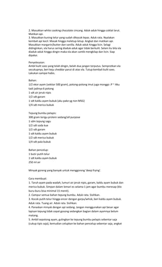 2. Masukkan white cooking chocolate cincang. Aduk-aduk hingga coklat larut.
Matikan api.
3. Masukkan kuning telur yang sudah dikocok lepas. Aduk rata. Nyalakan
kembali api kecil. Masak hingga meletup-letup. Angkat dan matikan api.
Masukkan margarin/butter dan vanilla. Aduk-aduk hingga licin. Selagi
didinginkan, vla harus sering diaduk-aduk agar tidak berkulit. Selain itu bila vla
diaduk-aduk hingga dingin maka vla akan cantik mengkilap dan licin. Siap
dipakai.

Penyelesaian:
Ambil kulit soes yang telah dingin, belah dua jangan terputus. Semprotkan vla
secukupnya, beri keju cheddar parut di atas vla. Tutup kembali kulit soes.
Lakukan sampai habis.

Bahan:
1/2 ekor ayam (sekitar 500 gram), potong-potong imut juga monggo :P ~ Aku
tadi jadinya 6 potong
1 sdt air jeruk nipis
1/2 sdt garam
1 sdt kaldu ayam bubuk (aku pake yg non MSG)
1/4 sdt merica bubuk

Tepung bumbu pelapis:
300 gram terigu protein sedang/all purpose
1 sdm tepung sagu
1/2 sdt soda kue
1/2 sdt garam
1 sdt kaldu ayam bubuk
1/2 sdt merica bubuk
1/4 sdt pala bubuk

Bahan pencelup:
1 butir putih telur
1 sdt kaldu ayam bubuk
250 ml air

Minyak goreng yang banyak untuk menggoreng 'deep frying'.

Cara membuat:
1. Taruh ayam pada wadah, lumuri air jeruk nipis, garam, kaldu ayam bubuk dan
merica bubuk. Simpan dalam lemari es selama 1 jam agar bumbu meresap (klo
buru-buru bisa minimal 15 menit).
2. Campur semua bahan tepung bumbu. Aduk rata. Sisihkan.
3. Kocok putih telur hingga encer dengan garpu/whisk, beri kaldu ayam bubuk.
Aduk rata. Tuang air. Aduk rata. Sisihkan.
4. Panaskan minyak dengan api sedang. Jangan menggunakan api besar agar
lapisan tepung tidak cepat gosong sedangkan bagian dalam ayamnya belum
matang.
5. Ambil sepotong ayam, gulingkan ke tepung bumbu pelapis sebentar saja
(cukup tipis saja), kemudian celupkan ke bahan pencelup sebentar saja, angkat
 