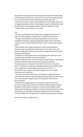 dan gulingkan ke tepung bumbu lagi. Gulingkan sambil dipadatkan agar tepung
melekat dengan baik pada ayam. Kemudian cubit-cubit ayam dengan ujung jari
kita untuk membuat efek 'kriwil' pada tepungnya ketika digoreng ^__^
6. Goreng ayam dalam minyak yg sudah dipanaskan sambil sesekali disiram jika
ada bagian yang tidak terendam minyak dengan sempurna. Bolak balikkan ayam
jika dibutuhkan. Goreng hingga kecoklatan an kering. Angkat dan tiriskan.
7. Sajikan dengan saus sambal atau saus tomat.

Tips:
- Gunakan minyak dalam jumlah banyak untuk menggoreng 'deep frying', ini
salah satu faktor yang akan membuat ayam menjadi renyah kriuk kriuk.
- Panaskan minyak dengan api sedang, jangan gunakan api besar untuk
menghindari tepungnya cepat gosong sedangkan bagian dalam masih belum
matang sempurna. Alhamdulillah aku klo bikin selalu matang sampai ke bagian
dalam.
- Saat membalut ayam dengan tepung bumbu, balut sambil dipadatkan
tepungnya agar menempel dengan baik pada ayam. Kemudian cubit-cubit
dengan menggunakan ujung jari-jari kita untuk mendapatkan efek 'kriwil' pada
tepungnya saat digoreng.
- Kita tidak bisa mengharapkan ayam setelah digoreng dan didiamkan di suhu
ruang akan dapat bertahan terlalu lama renyahnya.
Jika kita membeli ayam dari resto fried chicken terkenal sekalipun, jika kita bawa
pulang dan didiamkan agak lama juga pasti akan tidak renyah lagi.
Ayam yg disimpan di rak display di resto akan lebih tahan lama renyahnya
karena rak displaynya mempunyai penghangat (display warmer/display heater)
untuk menjaga ayam yg telah digoreng tetap renyah dan fresh ^__^
Alhamdulillah ayam yang aku buat tadi sore digoreng pas mau dimakan
malamnya masih renyah kok ;)
- Jika ingin membuat versi pedas atau versi lada hitam, tinggal ditambahkan
cabe bubuk atau lada hitam yg kasar (jangan pake yg terlalu halus lada hitamnya
karena bisa bercampur dengan tepung nanti tepungnya malah jadi ikut
berwarna gelap).
- Minyak bekas menggoreng ayam memang akan menjadi keruh karena
bercampur dengan tepung. Tapi selama minyaknya tidak mengalami oksidasi
berlebihan sampai berwarna kehitaman minyak masih bisa dipakai kembali.
Setelah selesai menggoreng, dinginkan minyak dan diamkan beberapa jam (atau
semalaman), nanti tepungnya mengendap di bagian bawah dan minyaknya
memisah di bagian atas. Saring perlahan minyaknya, buang endapan tepungnya.

Selamat mencoba ya, semoga cocok ^_^
 