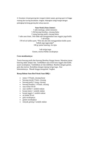 4. Panaskan minyak goreng dan margarin dalam wajan, goreng ayam isi hingga
matang dan kuning kecoklatan. Angkat. Hidangkan selagi hangat dengan
pelengkap kentang goreng dan setup sayuran.

                        Saus Steak (Saus Jamur)
                     1 sdm mentega, untuk menumis
                 ½ bh bawang bombay, cincang halus
                  2 siung bawang putih, cincang halus
 3 sdm saus tiram , bila tidak ada menggunakan saus inggris juga boleh.
                                1 sdt terigu
  150 ml air kaldu ayam. *bila tak ada stok menggunakan kaldu ayam
                          bubuk juga ngga papa*
                     100 gr jamur kancing, iris tipis

                            1sdt terigu/sagu
                    Garam, merica bubuk secukupnya

Cara membuatnya:

Tumis bawang putih dan bawang Bombay hingga harum. Masukan jamur
kancing aduk sampai rata. Tambahkan saus tiram/saus inggris dan kaldu
ayam secukupnya. Tambahkan air dan didihkan. Bumbui dengan garam,
gula dan merica. Kentalkan dengan tepung terigu/sagu. Atur
kekentalannya. Masak hingga mengental. Angkat.

Resep Bahan Saus Beef Steak Saus BBQ :

       nanas 1/8 buah, cincang kasar
       bawang merah 3 butir, cincang
       bawang putih 2 siung, cincang
       bawang bombay 1/4 buah, cincang
       saus tomat 50 ml
       saus sambal 1 sendok makan
       kecap manis 1 sendok makan
       kecap inggris 1 sendok makan
       air kaldu 50 ml
       gula secukupnya
       garam secukupnya
       minyak goreng 2 sendok makan
 