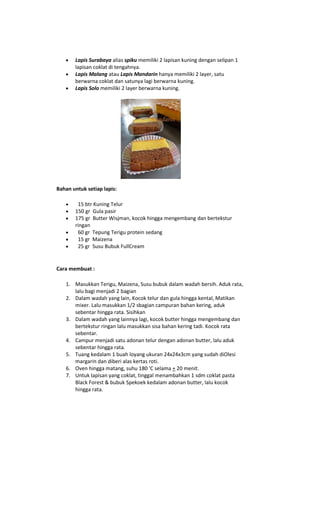 Lapis Surabaya alias spiku memiliki 2 lapisan kuning dengan selipan 1
       lapisan coklat di tengahnya.
       Lapis Malang atau Lapis Mandarin hanya memiliki 2 layer, satu
       berwarna coklat dan satunya lagi berwarna kuning.
       Lapis Solo memiliki 2 layer berwarna kuning.




Bahan untuk setiap lapis:

        15 btr Kuning Telur
       150 gr Gula pasir
       175 gr Butter Wisjman, kocok hingga mengembang dan bertekstur
       ringan
        60 gr Tepung Terigu protein sedang
        15 gr Maizena
        25 gr Susu Bubuk FullCream


Cara membuat :

   1. Masukkan Terigu, Maizena, Susu bubuk dalam wadah bersih. Aduk rata,
      lalu bagi menjadi 2 bagian
   2. Dalam wadah yang lain, Kocok telur dan gula hingga kental, Matikan
      mixer. Lalu masukkan 1/2 sbagian campuran bahan kering, aduk
      sebentar hingga rata. Sisihkan
   3. Dalam wadah yang lainnya lagi, kocok butter hingga mengembang dan
      bertekstur ringan lalu masukkan sisa bahan kering tadi. Kocok rata
      sebentar.
   4. Campur menjadi satu adonan telur dengan adonan butter, lalu aduk
      sebentar hingga rata.
   5. Tuang kedalam 1 buah loyang ukuran 24x24x3cm yang sudah diOlesi
      margarin dan diberi alas kertas roti.
   6. Oven hingga matang, suhu 180 'C selama + 20 menit.
   7. Untuk lapisan yang coklat, tinggal menambahkan 1 sdm coklat pasta
      Black Forest & bubuk Spekoek kedalam adonan butter, lalu kocok
      hingga rata.
 