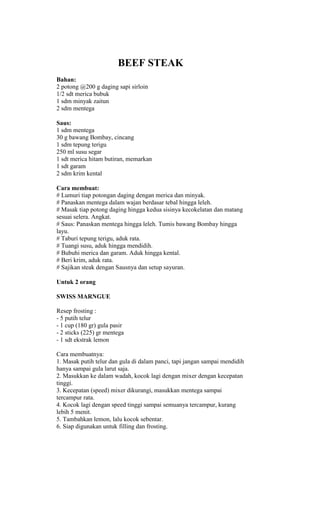BEEF STEAK
Bahan:
2 potong @200 g daging sapi sirloin
1/2 sdt merica bubuk
1 sdm minyak zaitun
2 sdm mentega

Saus:
1 sdm mentega
30 g bawang Bombay, cincang
1 sdm tepung terigu
250 ml susu segar
1 sdt merica hitam butiran, memarkan
1 sdt garam
2 sdm krim kental

Cara membuat:
# Lumuri tiap potongan daging dengan merica dan minyak.
# Panaskan mentega dalam wajan berdasar tebal hingga leleh.
# Masak tiap potong daging hingga kedua sisinya kecokelatan dan matang
sesuai selera. Angkat.
# Saus: Panaskan mentega hingga leleh. Tumis bawang Bombay hingga
layu.
# Taburi tepung terigu, aduk rata.
# Tuangi susu, aduk hingga mendidih.
# Bubuhi merica dan garam. Aduk hingga kental.
# Beri krim, aduk rata.
# Sajikan steak dengan Sausnya dan setup sayuran.

Untuk 2 orang

SWISS MARNGUE

Resep frosting :
- 5 putih telur
- 1 cup (180 gr) gula pasir
- 2 sticks (225) gr mentega
- 1 sdt ekstrak lemon

Cara membuatnya:
1. Masak putih telur dan gula di dalam panci, tapi jangan sampai mendidih
hanya sampai gula larut saja.
2. Masukkan ke dalam wadah, kocok lagi dengan mixer dengan kecepatan
tinggi.
3. Kecepatan (speed) mixer dikurangi, masukkan mentega sampai
tercampur rata.
4. Kocok lagi dengan speed tinggi sampai semuanya tercampur, kurang
lebih 5 menit.
5. Tambahkan lemon, lalu kocok sebentar.
6. Siap digunakan untuk filling dan frosting.
 