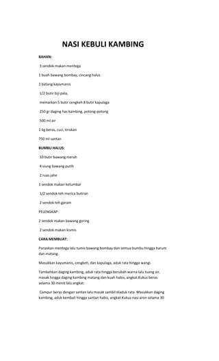 NASI KEBULI KAMBING
BAHAN:

3 sendok makan mentega

1 buah bawang bombay, cincang halus

1 batang kayumanis

1/2 butir biji pala,

memarkan 5 butir cengkeh 8 butir kapulaga

250 gr daging has kambing, potong-potong

500 ml air

1 kg beras, cuci, tiriskan

750 ml santan

BUMBU HALUS:

10 butir bawang merah

4 siung bawang putih

2 ruas jahe

1 sendok makan ketumbar

1/2 sendok teh merica butiran

2 sendok teh garam

PELENGKAP:

2 sendok makan bawang goring

2 sendok makan kismis

CARA MEMBUAT:

Panaskan mentega lalu tumis bawang bombay dan semua bumbu hingga harum
dan matang.

Masukkan kayumanis, cengkeh, dan kapulaga, aduk rata hingga wangi.

Tambahkan daging kambing, aduk rata hingga berubah warna lalu tuang air,
masak hingga daging kambing matang dan kuah habis, angkat.Kukus beras
selama 30 menit lalu angkat.

 Campur beras dengan santan lalu masak sambil diaduk rata. Masukkan daging
kambing, aduk kembali hingga santan habis, angkat.Kukus nasi aron selama 30
 