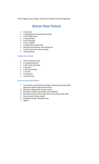 menit hingga matang. Angkat, sajikan panas dengan bahan pelengkapnya.



                   Bahan Nasi Kebuli
       1 liter beras
       ½ kg daging ayam, potong bentuk dadu
       1¾ liter kaldu ayam
       ½ sdt pala halus
       3 butir kapulaga
       3 butir cengkeh
       2 batang serai, dimemarkan
       bawang merah goreng, untuk ditaburkan
       3 sdm minyak samin atau mentega
       minyak goreng

Bumbu Nasi Kebuli

       10 butir bawang merah
       5 siung bawang putih
       2 sdm makan ketumbar
       1 sdt jintan
       1 sdt merica bulatv
       1 cm jahe
       1 sdm garam
       minyak goreng

Cara memasak Nasi Kebuli

   1. Tumis bumbu yang dihaluskan dengan minyak goreng yang sudah
      dipanaskan dalam wajan sampai harum.
   2. Masukkan daging ayam sampai matang.
   3. Kemudian tuang ke dalam kaldu ayam, didihkan.
   4. Masukkan beras ke dalam kaldu dan masak sampai kaldu habis.
   5. Kukus sampai matang, angkat
   6. Hidangkan dengan bawang goreng.
   7. Bahan:
 