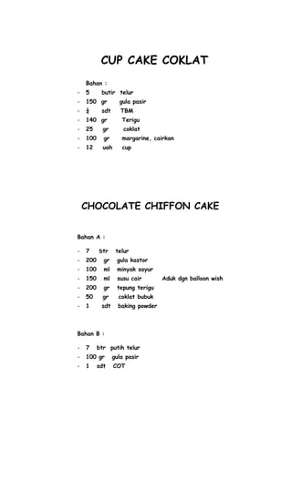 CUP CAKE COKLAT
    Bahan :
-   5      butir telur
-   150 gr         gula pasir
-   ¼      sdt      TBM
-   140 gr          Terigu
-   25      gr       coklat
-   100     gr      margarine, cairkan
-   12      uah     cup




    CHOCOLATE CHIFFON CAKE


Bahan A :

-   7     btr     telur
-   200     gr    gula kastor
-   100     ml     minyak sayur
-   150     ml     susu cair       Aduk dgn balloon wish
-   200     gr    tepung terigu
-   50      gr     coklat bubuk
-   1      sdt     baking powder



Bahan B :

-   7     btr putih telur
-   100 gr       gula pasir
-   1     sdt     COT
 