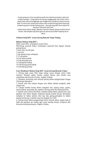 Tuang campuran ini ke sisa adonan putih telur (teknik pancingan), aduk rata
   sampai homogen. Tuang adonan ke loyang, panggang dg cara au bain marie
  (steam bake atau pemanggangan dg menggunakan loyang air) selama kurang
 lebih 75 menit atau sampai permukaan cake menjadi kuning/coklat keemasan
  (tergantung oven masing-masing yaaaa... ada juga yang lebih lama sekitar 90
                           menitan). Keluarkan dari oven.
- setelah benar-benar dingin, lepaskan cake dari loyang. Kelupas erlahan kertas
    rotinya. Siap disajikan dg olesan glaze di atasnya atau diberi topping sesuai
                                        selera.

Chicken Strip KFC Ayam Goreng Renyah Tanpa Tulang

Bahan Chicken Strip KFC :
Dada Ayam fillet, secukupnya sesuai selera
Shortening (minyak beku), secukupnya (opsional bisa diganti minyak
goreng biasa)
1 butir telur, kocok lepas
1 cup susu
2 cup tepung terigu serbaguna
2 1/2 sdt garam
3/4 sdt merica bubuk
3/4 sdt penyedap rasa
1/8 sdt paprika bubuk
1/8 sdt bawang putih bubuk
1/8 sdt baking powder

Cara Membuat Chicken Strip KFC Ayam Goreng Renyah Crispy :
1. Potong dada ayam fillet tanpa tulang sesuai dengan selera sobat
onliners. Rendam dalam bumbu racikan khusus atau bumbu asin
semalaman atau kira-kira 24 jam. Angkat, tiriskan.
2. Panaskan shortening atau minyak goreng dalam penggorengan hingga
350 derajat fahrenheit.
3. Kocok telur dan campur dengan susu dalam sebuah mangkuk, aduk
sampai rata.
4. Campur bumbu kering dalam mangkuk lain, tepung terigu, garam,
merica bubuk, penyedap rasa, paprika, bawang putih dan baking powder.
5. Setelah ayam selesai ditiriskan, celupkan dalam bahan adonan telur, lalu
gulirkan atau taburi dengan campuran tepung bumbu kering. Kemudian
celupkan ke bahan adonan telur lagi dan guling-gulingkan ke dalam
tepung kering lagi. Lakukan step atau langkah ini 2 kali.
6. Goreng ayam dalam penggorangan berisi minyak panas, jangan lupa di
balik dan gunakan api sedang agar ayam matang merata, sempurna dan
berwarna kuning keemasan. Angkat, tiriskan.
 